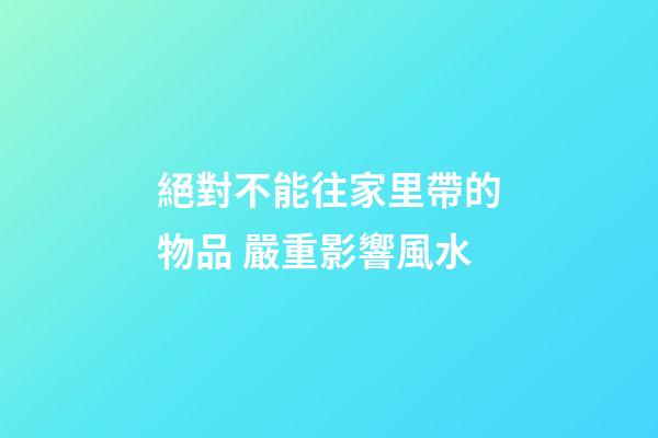 絕對不能往家里帶的物品 嚴重影響風水